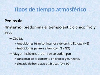 Tipos de tiempo atmosférico
Península
•Invierno: predomina el tiempo anticiclónico frio y
seco
– Causa:
• Anticiclones térmico: Interior y de centro Europa (NE)
• Anticiclones polares atlánticos (N y NO)
– Mayor incidencia del frente polar por:
• Descenso de la corriente en chorro y A. Azores
• Llegada de borrascas atlánticas (O y SO)
 