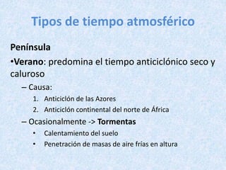 Tipos de tiempo atmosférico
Península
•Verano: predomina el tiempo anticiclónico seco y
caluroso
– Causa:
1. Anticiclón de las Azores
2. Anticiclón continental del norte de África
– Ocasionalmente -> Tormentas
• Calentamiento del suelo
• Penetración de masas de aire frías en altura
 