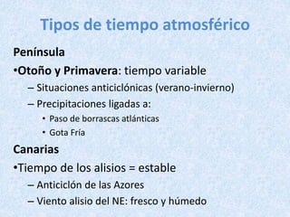 Tipos de tiempo atmosférico
Península
•Otoño y Primavera: tiempo variable
– Situaciones anticiclónicas (verano-invierno)
– Precipitaciones ligadas a:
• Paso de borrascas atlánticas
• Gota Fría
Canarias
•Tiempo de los alisios = estable
– Anticiclón de las Azores
– Viento alisio del NE: fresco y húmedo
 