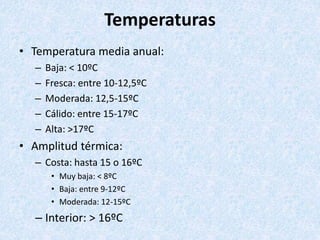 Temperaturas
• Temperatura media anual:
– Baja: < 10ºC
– Fresca: entre 10-12,5ºC
– Moderada: 12,5-15ºC
– Cálido: entre 15-17ºC
– Alta: >17ºC
• Amplitud térmica:
– Costa: hasta 15 o 16ºC
• Muy baja: < 8ºC
• Baja: entre 9-12ºC
• Moderada: 12-15ºC
– Interior: > 16ºC
 