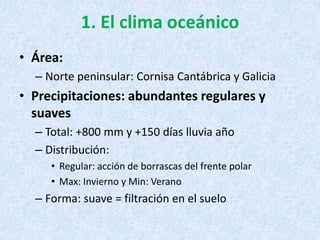 1. El clima oceánico
• Área:
– Norte peninsular: Cornisa Cantábrica y Galicia
• Precipitaciones: abundantes regulares y
suaves
– Total: +800 mm y +150 días lluvia año
– Distribución:
• Regular: acción de borrascas del frente polar
• Max: Invierno y Min: Verano
– Forma: suave = filtración en el suelo
 