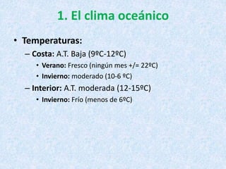 1. El clima oceánico
• Temperaturas:
– Costa: A.T. Baja (9ºC-12ºC)
• Verano: Fresco (ningún mes +/= 22ºC)
• Invierno: moderado (10-6 ºC)
– Interior: A.T. moderada (12-15ºC)
• Invierno: Frío (menos de 6ºC)
 