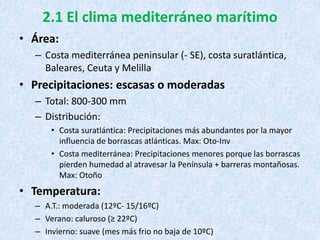 2.1 El clima mediterráneo marítimo
• Área:
– Costa mediterránea peninsular (- SE), costa suratlántica,
Baleares, Ceuta y Melilla
• Precipitaciones: escasas o moderadas
– Total: 800-300 mm
– Distribución:
• Costa suratlántica: Precipitaciones más abundantes por la mayor
influencia de borrascas atlánticas. Max: Oto-Inv
• Costa mediterránea: Precipitaciones menores porque las borrascas
pierden humedad al atravesar la Península + barreras montañosas.
Max: Otoño
• Temperatura:
– A.T.: moderada (12ºC- 15/16ºC)
– Verano: caluroso (≥ 22ºC)
– Invierno: suave (mes más frio no baja de 10ºC)
 