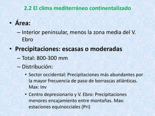 2.2 El clima mediterráneo continentalizado
• Área:
– Interior peninsular, menos la zona media del V.
Ebro
• Precipitaciones: escasas o moderadas
– Total: 800-300 mm
– Distribución:
• Sector occidental: Precipitaciones más abundantes por
la mayor frecuencia de paso de borrascas atlánticas.
Max: Inv
• Centro depresionario y V. Ebro: Precipitaciones
menores encajamiento entre montañas. Max:
estaciones equinocciales (Pri)
 