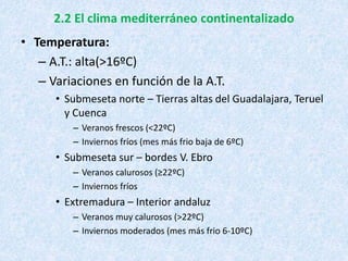 2.2 El clima mediterráneo continentalizado
• Temperatura:
– A.T.: alta(>16ºC)
– Variaciones en función de la A.T.
• Submeseta norte – Tierras altas del Guadalajara, Teruel
y Cuenca
– Veranos frescos (<22ºC)
– Inviernos fríos (mes más frio baja de 6ºC)
• Submeseta sur – bordes V. Ebro
– Veranos calurosos (≥22ºC)
– Inviernos fríos
• Extremadura – Interior andaluz
– Veranos muy calurosos (>22ºC)
– Inviernos moderados (mes más frio 6-10ºC)
 
