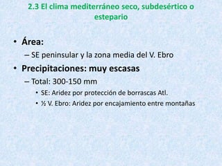 2.3 El clima mediterráneo seco, subdesértico o
estepario
• Área:
– SE peninsular y la zona media del V. Ebro
• Precipitaciones: muy escasas
– Total: 300-150 mm
• SE: Aridez por protección de borrascas Atl.
• ½ V. Ebro: Aridez por encajamiento entre montañas
 