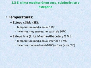 2.3 El clima mediterráneo seco, subdesértico o
estepario
• Temperaturas:
– Estepa cálida (SE):
• Temperatura media anual 17ºC
• Inviernos muy suaves: no bajan de 10ºC
– Estepa fría (E. La Macha-Albacete y ½ V.E)
• Temperatura media anual inferior a 17ºC
• Inviernos moderados (6-10ºC) o fríos (– de 6ºC)
 