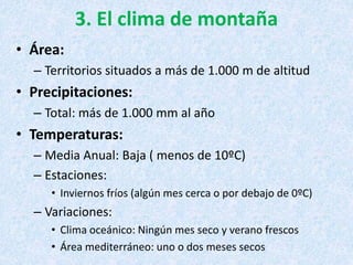 3. El clima de montaña
• Área:
– Territorios situados a más de 1.000 m de altitud
• Precipitaciones:
– Total: más de 1.000 mm al año
• Temperaturas:
– Media Anual: Baja ( menos de 10ºC)
– Estaciones:
• Inviernos fríos (algún mes cerca o por debajo de 0ºC)
– Variaciones:
• Clima oceánico: Ningún mes seco y verano frescos
• Área mediterráneo: uno o dos meses secos
 