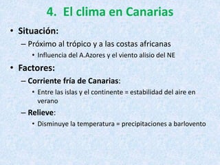 4. El clima en Canarias
• Situación:
– Próximo al trópico y a las costas africanas
• Influencia del A.Azores y el viento alisio del NE
• Factores:
– Corriente fría de Canarias:
• Entre las islas y el continente = estabilidad del aire en
verano
– Relieve:
• Disminuye la temperatura = precipitaciones a barlovento
 