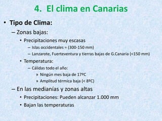 4. El clima en Canarias
• Tipo de Clima:
– Zonas bajas:
• Precipitaciones muy escasas
– Islas occidentales = (300-150 mm)
– Lanzarote, Fuerteventura y tierras bajas de G.Canaria (<150 mm)
• Temperatura:
– Cálidas todo el año:
» Ningún mes baja de 17ºC
» Amplitud térmica baja (< 8ºC)
– En las medianías y zonas altas
• Precipitaciones: Pueden alcanzar 1.000 mm
• Bajan las temperaturas
 
