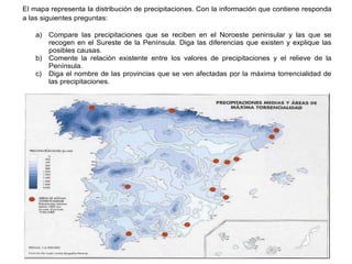 Práctica 2
El mapa representa la distribución de precipitaciones. Con la información que contiene responda
a las siguientes preguntas:
a) Compare las precipitaciones que se reciben en el Noroeste peninsular y las que se
recogen en el Sureste de la Península. Diga las diferencias que existen y explique las
posibles causas.
b) Comente la relación existente entre los valores de precipitaciones y el relieve de la
Península.
c) Diga el nombre de las provincias que se ven afectadas por la máxima torrencialidad de
las precipitaciones.
 