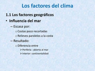 Los factores del clima
1.1 Los factores geográficos
• Influencia del mar
– Escasa por:
oCostas poco recortadas
oRelieves paralelos a la costa
– Resultado:
oDiferencia entre
Periferia : abierta al mar
Interior: continentalidad
 