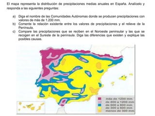 Práctica 4
El mapa representa la distribución de precipitaciones medias anuales en España. Analícelo y
responda a las siguientes preguntas:
a) Diga el nombre de las Comunidades Autónomas donde se producen precipitaciones con
valores de más de 1.200 mm.
b) Comente la relación existente entre los valores de precipitaciones y el relieve de la
Península.
c) Compare las precipitaciones que se reciben en el Noroeste peninsular y las que se
recogen en el Sureste de la península. Diga las diferencias que existen y explique las
posibles causas.
 