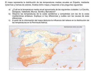 Práctica 6
El mapa representa la distribución de las temperaturas medias anuales en España, mediante
isotermas y tramas de colores. Analice dicho mapa y responda a las preguntas siguientes:
a) ¿Cuál es la temperatura media anual aproximada de las siguientes ciudades: La Coruña,
Zaragoza, Valladolid, Murcia, Sevilla y Barcelona?
b) Observe las temperaturas de la costa cantábrica y compárelas con las de la costa
mediterránea andaluza. Explique si hay diferencias y cuáles son las causas de esas
diferencias.
c) A partir de la información del mapa deduzca la influencia del relieve en la distribución de
las temperaturas en la Península Ibérica.
 