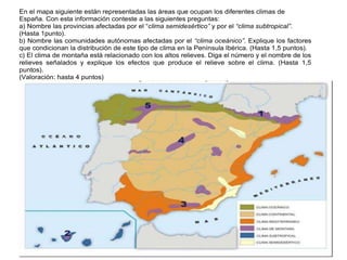 Práctica 8
En el mapa siguiente están representadas las áreas que ocupan los diferentes climas de
España. Con esta información conteste a las siguientes preguntas:
a) Nombre las provincias afectadas por el “clima semidesértico” y por el “clima subtropical”.
(Hasta 1punto).
b) Nombre las comunidades autónomas afectadas por el “clima oceánico”. Explique los factores
que condicionan la distribución de este tipo de clima en la Península Ibérica. (Hasta 1,5 puntos).
c) El clima de montaña está relacionado con los altos relieves. Diga el número y el nombre de los
relieves señalados y explique los efectos que produce el relieve sobre el clima. (Hasta 1,5
puntos).
(Valoración: hasta 4 puntos)
 