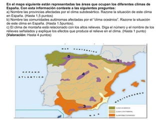 Práctica 9
En el mapa siguiente están representadas las áreas que ocupan los diferentes climas de
España. Con esta información conteste a las siguientes preguntas:
a) Nombre las provincias afectadas por el clima subdesértico. Razone la situación de este clima
en España. (Hasta 1,5 puntos)
b) Nombre las comunidades autónomas afectadas por el “clima oceánico”. Razone la situación
de este clima en España. (Hasta 1.5puntos).
c) El clima de montaña está relacionado con los altos relieves. Diga el número y el nombre de los
relieves señalados y explique los efectos que produce el relieve en el clima. (Hasta 1 punto)
(Valoración: Hasta 4 puntos)
 