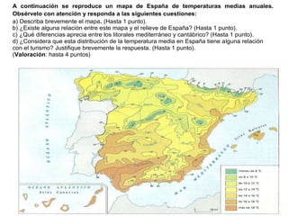 Práctica 12
A continuación se reproduce un mapa de España de temperaturas medias anuales.
Obsérvelo con atención y responda a las siguientes cuestiones:
a) Describa brevemente el mapa. (Hasta 1 punto).
b) ¿Existe alguna relación entre este mapa y el relieve de España? (Hasta 1 punto).
c) ¿Qué diferencias aprecia entre los litorales mediterráneo y cantábrico? (Hasta 1 punto).
d) ¿Considera que esta distribución de la temperatura media en España tiene alguna relación
con el turismo? Justifique brevemente la respuesta. (Hasta 1 punto).
(Valoración: hasta 4 puntos)
 