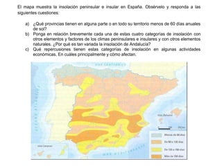 Práctica 3
El mapa muestra la insolación peninsular e insular en España. Obsérvelo y responda a las
siguientes cuestiones:
a) ¿Qué provincias tienen en alguna parte o en todo su territorio menos de 60 días anuales
de sol?
b) Ponga en relación brevemente cada una de estas cuatro categorías de insolación con
otros elementos y factores de los climas peninsulares e insulares y con otros elementos
naturales. ¿Por qué es tan variada la insolación de Andalucía?
c) Qué repercusiones tienen estas categorías de insolación en algunas actividades
económicas. En cuáles principalmente y cómo afectan.
 
