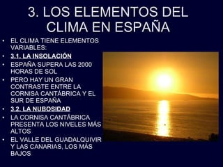 3. LOS ELEMENTOS DEL CLIMA EN ESPAÑA EL CLIMA TIENE ELEMENTOS VARIABLES: 3.1. LA INSOLACIÓN ESPAÑA SUPERA LAS 2000 HORAS DE SOL PERO HAY UN GRAN CONTRASTE ENTRE LA CORNISA CANTÁBRICA Y EL SUR DE ESPAÑA 3.2. LA NUBOSIDAD LA CORNISA CANTÁBRICA PRESENTA LOS NIVELES MÁS ALTOS EL VALLE DEL GUADALQUIVIR Y LAS CANARIAS, LOS MÁS BAJOS 