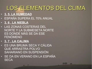 LOS ELEMENTOS DEL CLIMA 3. 5. LA HUMEDAD ESPAÑA SUPERA EL 70% ANUAL 3. 6 . LA NIEBLA LAS ZONAS COSTERAS DEL NORTE Y LA SUBMESETA NORTE ES DONDE MÁS SE DA ESE FENÓMENO 3. 7 . LA CALIMA ES UNA BRUMA SECA Y CÁLIDA QUE ARRASTRA POLVO SAHARIANO EN SUSPENSIÓN SE DA EN VERANO EN LA ESPAÑA SECA 