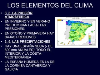 LOS ELEMENTOS DEL CLIMA 3. 8. LA PRESIÓN ATMOSFÉRICA EN INVIERNO Y EN VERANO PREDOMINAN LAS ALTAS PRESIONES. EN OTOÑO Y PRIMAVERA HAY BAJAS PRESIONES 3. 9. LAS PRECIPITACIONES HAY UNA ESPAÑA SECA (- DE 600 mm ANUALES): TODO EL INTERIOR Y LA COSTA MEDITERRÁNEA LA ESPAÑA HÚMEDA ES LA DE LA CORNISA CANTÁBRICA Y GALICIA 