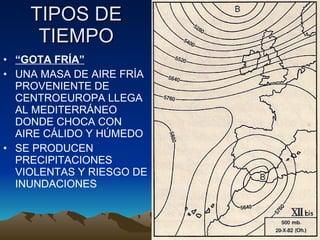 TIPOS DE TIEMPO “ GOTA FRÍA” UNA MASA DE AIRE FRÍA PROVENIENTE DE CENTROEUROPA LLEGA AL MEDITERRÁNEO DONDE CHOCA CON AIRE CÁLIDO Y HÚMEDO SE PRODUCEN PRECIPITACIONES VIOLENTAS Y RIESGO DE INUNDACIONES 