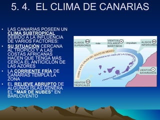 5. 4.  EL CLIMA DE CANARIAS LAS CANARIAS POSEEN UN  CLIMA SUBTROPICAL  DEBIDO A LA INFLUENCIA DE VARIOS FACTORES: SU SITUACIÓN  CERCANA AL TRÓPICO Y A LAS COSTAS AFRICANAS HACEN QUE TENGA MÁS CERCA EL ANTICICLÓN DE LAS AZORES LA  CORRIENTE FRÍA  DE CANARÍAS TEMPLA LA ZONA EL  RELIEVE ABRUPTO  DE ALGUNAS ISLAS GENERA EL  “MAR DE NUBES”  EN BARLOVENTO 