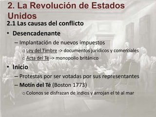 2.1 Las causas del conflicto
• Desencadenante
– Implantación de nuevos impuestos
oLey del Timbre -> documentos jurídicos y comerciales
oActa del Té -> monopolio británico
• Inicio
– Protestas por ser votadas por sus representantes
– Motín del Té (Boston 1773)
oColonos se disfrazan de indios y arrojan el té al mar
2. La Revolución de Estados
Unidos
 
