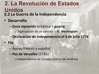 2.2 La Guerra de la Independencia
• Desarrollo
– Dura represión británica = guerra
oOrganización de un ejército -> G. Washington
– Declaración de Independencia el 4 de julio 1776
• Fin
– Apoyo francés y español
– Paz de Versalles (1783)
oIndependencia de Estados Unidos de América
2. La Revolución de Estados
Unidos
 
