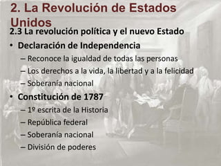2.3 La revolución política y el nuevo Estado
• Declaración de Independencia
– Reconoce la igualdad de todas las personas
– Los derechos a la vida, la libertad y a la felicidad
– Soberanía nacional
• Constitución de 1787
– 1º escrita de la Historia
– República federal
– Soberanía nacional
– División de poderes
2. La Revolución de Estados
Unidos
 