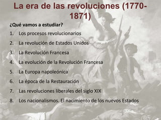 ¿Qué vamos a estudiar?
1. Los procesos revolucionarios
2. La revolución de Estados Unidos
3. La Revolución Francesa
4. La evolución de la Revolución Francesa
5. La Europa napoleónica
6. La época de la Restauración
7. Las revoluciones liberales del siglo XIX
8. Los nacionalismos. El nacimiento de los nuevos Estados
La era de las revoluciones (1770-
1871)
 