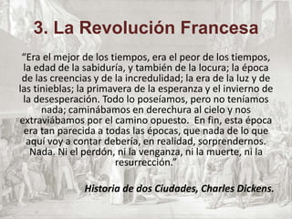 3. La Revolución Francesa
“Era el mejor de los tiempos, era el peor de los tiempos,
la edad de la sabiduría, y también de la locura; la época
de las creencias y de la incredulidad; la era de la luz y de
las tinieblas; la primavera de la esperanza y el invierno de
la desesperación. Todo lo poseíamos, pero no teníamos
nada; caminábamos en derechura al cielo y nos
extraviábamos por el camino opuesto. En fin, esta época
era tan parecida a todas las épocas, que nada de lo que
aquí voy a contar debería, en realidad, sorprendernos.
Nada. Ni el perdón, ni la venganza, ni la muerte, ni la
resurrección.”
Historia de dos Ciudades, Charles Dickens.
 