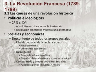 3.1 Las causas de una revolución histórica
• Políticas e ideológicas
– 2ª ½ s. XVIII
o Absolutismo criticado por la Ilustración
o Revolución americana muestra una alternativa
• Sociales y económicas
– Descontento de todos los grupos sociales
o Pérdida de poder de la nobleza y clero
 Absolutismo real
 Dificultades económicas
o La burguesía
 Carece de influencia política
 Negocios obstaculizados por el control monárquico
o Campesinado y grupos populares urbanos
 Agobiados por los impuestos + miseria
3. La Revolución Francesa (1789-
1799)
 