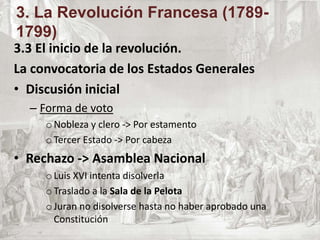 3.3 El inicio de la revolución.
La convocatoria de los Estados Generales
• Discusión inicial
– Forma de voto
oNobleza y clero -> Por estamento
oTercer Estado -> Por cabeza
• Rechazo -> Asamblea Nacional
oLuis XVI intenta disolverla
oTraslado a la Sala de la Pelota
oJuran no disolverse hasta no haber aprobado una
Constitución
3. La Revolución Francesa (1789-
1799)
 
