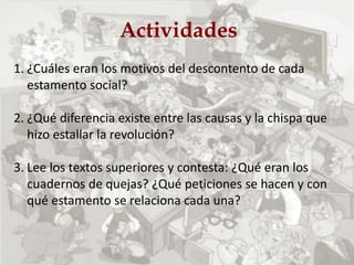 Actividades
1. ¿Cuáles eran los motivos del descontento de cada
estamento social?
2. ¿Qué diferencia existe entre las causas y la chispa que
hizo estallar la revolución?
3. Lee los textos superiores y contesta: ¿Qué eran los
cuadernos de quejas? ¿Qué peticiones se hacen y con
qué estamento se relaciona cada una?
 