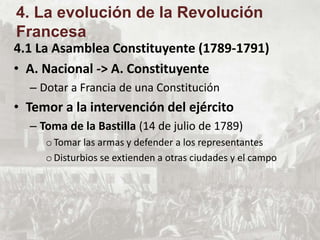 4.1 La Asamblea Constituyente (1789-1791)
• A. Nacional -> A. Constituyente
– Dotar a Francia de una Constitución
• Temor a la intervención del ejército
– Toma de la Bastilla (14 de julio de 1789)
oTomar las armas y defender a los representantes
oDisturbios se extienden a otras ciudades y el campo
4. La evolución de la Revolución
Francesa
 