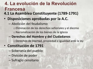 4.1 La Asamblea Constituyente (1789-1791)
• Disposiciones aprobadas por la A.C.
– Abolición del feudalismo
oEliminación de los derechos señoriales y el diezmo
oNacionalización de los bienes de la Iglesia
– Derechos del Hombre y del Ciudadanos
oDerechos de libertad, propiedad e igualdad ante la ley
• Constitución de 1791
– Soberanía del pueblo
– División de poder
– Sufragio censitario
4. La evolución de la Revolución
Francesa
 