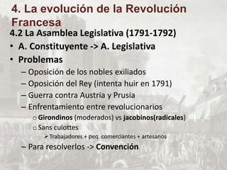 4.2 La Asamblea Legislativa (1791-1792)
• A. Constituyente -> A. Legislativa
• Problemas
– Oposición de los nobles exiliados
– Oposición del Rey (intenta huir en 1791)
– Guerra contra Austria y Prusia
– Enfrentamiento entre revolucionarios
oGirondinos (moderados) vs jacobinos(radicales)
oSans culottes
Trabajadores + peq. comerciantes + artesanos
– Para resolverlos -> Convención
4. La evolución de la Revolución
Francesa
 