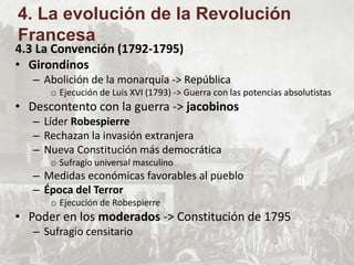 4.3 La Convención (1792-1795)
• Girondinos
– Abolición de la monarquía -> República
o Ejecución de Luis XVI (1793) -> Guerra con las potencias absolutistas
• Descontento con la guerra -> jacobinos
– Líder Robespierre
– Rechazan la invasión extranjera
– Nueva Constitución más democrática
o Sufragio universal masculino
– Medidas económicas favorables al pueblo
– Época del Terror
o Ejecución de Robespierre
• Poder en los moderados -> Constitución de 1795
– Sufragio censitario
4. La evolución de la Revolución
Francesa
 