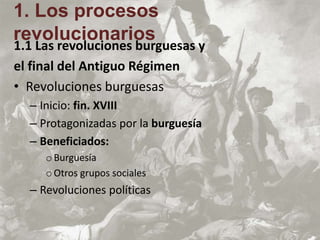 1.1 Las revoluciones burguesas y
el final del Antiguo Régimen
• Revoluciones burguesas
– Inicio: fin. XVIII
– Protagonizadas por la burguesía
– Beneficiados:
oBurguesía
oOtros grupos sociales
– Revoluciones políticas
1. Los procesos
revolucionarios
 