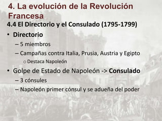 4.4 El Directorio y el Consulado (1795-1799)
• Directorio
– 5 miembros
– Campañas contra Italia, Prusia, Austria y Egipto
oDestaca Napoleón
• Golpe de Estado de Napoleón -> Consulado
– 3 cónsules
– Napoleón primer cónsul y se adueña del poder
4. La evolución de la Revolución
Francesa
 