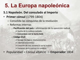 5.1 Napoleón. Del consulado al Imperio
• Primer cónsul (1799-1804)
– Consolida las conquistas de la revolución
– Reformas internas
o Pacificación del país = eliminación de la oposición radical
 Vuelta de la nobleza exiliada
 Concordato con la Santa Sede
o Código Civil
 Recoge los logros revolucionarios
 Libertad económica
 Creación de una asistencia social mutua
 Fomento de la instrucción pública
• Popularidad = Cónsul vitalicio -> Emperador 1804
5. La Europa napoleónica
 