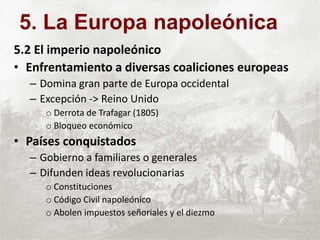 5.2 El imperio napoleónico
• Enfrentamiento a diversas coaliciones europeas
– Domina gran parte de Europa occidental
– Excepción -> Reino Unido
o Derrota de Trafagar (1805)
o Bloqueo económico
• Países conquistados
– Gobierno a familiares o generales
– Difunden ideas revolucionarias
o Constituciones
o Código Civil napoleónico
o Abolen impuestos señoriales y el diezmo
5. La Europa napoleónica
 