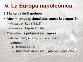 5.3 La caída de Napoleón
• Movimientos nacionalistas contra la ocupación
– Fracaso en Rusia (1812)
– Derrota en España (1814)
• Coalición de potencias europeas
– Reino Unido, Austria, Prusia y Rusia
– Derrotas
1. Destierro en Elba
2. Gobierno de los cien días -> Waterloo = Santa Elena
5. La Europa napoleónica
 