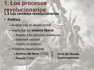 1.2 Los cambios revolucionarios
• Política
– Acabar con el absolutismo
– Implantar un sistema liberal
oRespeto a los derechos ciudadanos
oSoberanía nacional
oDivisión de poderes
– Primeras revoluciones
oAmérica del Norte (1776)
oFrancia (1789)
1. Los procesos
revolucionarios
Inicio del Mundo
Contemporáneo
 