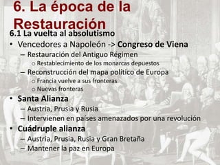 6.1 La vuelta al absolutismo
• Vencedores a Napoleón -> Congreso de Viena
– Restauración del Antiguo Régimen
o Restablecimiento de los monarcas depuestos
– Reconstrucción del mapa político de Europa
o Francia vuelve a sus fronteras
o Nuevas fronteras
• Santa Alianza
– Austria, Prusia y Rusia
– Intervienen en países amenazados por una revolución
• Cuádruple alianza
– Austria, Prusia, Rusia y Gran Bretaña
– Mantener la paz en Europa
6. La época de la
Restauración
 