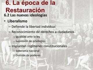 6.2 Las nuevas ideologías
• Liberalismo
– Defiende la libertad individual
– Reconocimiento de derechos a ciudadanos
oIgualdad ante la ley
oSupresión de privilegios
– Implantan regímenes constitucionales
oSoberanía nacional
oDivisión de poderes
6. La época de la
Restauración
 