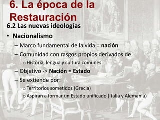 6.2 Las nuevas ideologías
• Nacionalismo
– Marco fundamental de la vida = nación
– Comunidad con rasgos propios derivados de
oHistoria, lengua y cultura comunes
– Objetivo -> Nación = Estado
– Se extiende por:
oTerritorios sometidos (Grecia)
oAspiran a formar un Estado unificado (Italia y Alemania)
6. La época de la
Restauración
 