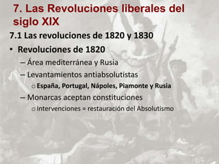 7.1 Las revoluciones de 1820 y 1830
• Revoluciones de 1820
– Área mediterránea y Rusia
– Levantamientos antiabsolutistas
oEspaña, Portugal, Nápoles, Piamonte y Rusia
– Monarcas aceptan constituciones
oIntervenciones = restauración del Absolutismo
7. Las Revoluciones liberales del
siglo XIX
 