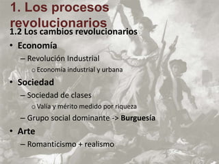 1.2 Los cambios revolucionarios
• Economía
– Revolución Industrial
oEconomía industrial y urbana
• Sociedad
– Sociedad de clases
oValía y mérito medido por riqueza
– Grupo social dominante -> Burguesía
• Arte
– Romanticismo + realismo
1. Los procesos
revolucionarios
 